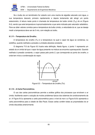 UFBA – Universidade Federal da Bahia
DEM – Departamento de Engenharia Mecânica
66
Se o bulbo de um termômetro for coberto com uma mecha de algodão saturado com água, a
sua temperatura descerá, primeiro rapidamente e depois lentamente até atingir um ponto
estacionário. A leitura neste ponto é chamada de temperatura de bulbo úmido (TBU) do ar (Figura
6.4), sendo que esta temperatura é aproximadamente a que seria indicada pelo saturador adiabático.
Para se obter valores corretos para a temperatura de bulbo úmido, a velocidade do ar, que se deseja
medir a temperatura deve ser de 5 m/s, com relação ao bulbo.
6.1.11 – Temperatura de Orvalho.
A temperatura de orvalho (TO) é a temperatura na qual o vapor de água se condensa, ou
solidifica, quando resfriado a pressão e umidade absoluta constante.
O diagrama T-S da Figura 6.5 ilustra esta definição. Nesta figura, o ponto 1 representa um
estado do ar úmido tal que o vapor de água presente na mistura se encontra superaquecido. Quando
resfriado à pressão constante, o vapor passa pelo ponto 2, que corresponde ao ponto de orvalho, e
onde tem início a condensação do vapor.
Figura 6.5 - Temperatura de orvalho (To).
6.1.12 – A Carta Psicrométrica.
O uso das cartas psicrométricas permite a análise gráfica dos processos que envolvem o ar
úmido, facilitando assim a solução de muitos problemas típicos dos sistemas de condicionamento de
ar. A Figura 6.6.a apresenta a carta psicrométrica para o nível do mar e a Figura 6.6.b apresenta a
carta psicrométrica para a cidade de São Paulo. Essas cartas contêm todas as propriedades do ar
úmido discutidas anteriormente.
 