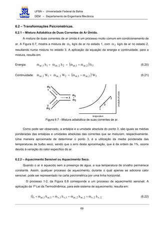 UFBA – Universidade Federal da Bahia
DEM – Departamento de Engenharia Mecânica
69
6.2 – Transformações Psicrométricas.
6.2.1 – Mistura Adiabática de Duas Correntes de Ar Úmido.
A mistura de duas correntes de ar úmido é um processo muito comum em condicionamento de
ar. A Figura 6.7, mostra a mistura de 1m! kg/s de ar no estado 1, com 2m! kg/s de ar no estado 2,
resultando numa mistura no estado 3. A aplicação da equação da energia e continuidade, para a
mistura, resulta em:
Energia: ( ) 32,ar1,ar22,ar11,ar hmmhmhm !!!! +=+ (6.20)
Continuidade: ( ) 32,ar1,ar22,ar11,ar WmmWmWm !!!! +=+ (6.21)
Figura 6.7 - Mistura adiabática de suas correntes de ar.
Como pode ser observado, a entalpia e a umidade absoluta do ponto 3, são iguais as médias
ponderadas das entalpias e umidades absolutas das correntes que se misturam, respectivamente.
Uma maneira aproximada de determinar o ponto 3, é a utilização da media ponderada das
temperaturas de bulbo seco, sendo que o erro desta aproximação, que é da ordem de 1%, ocorre
devido à variação do calor específico do ar.
6.2.2 – Aquecimento Sensível ou Aquecimento Seco.
Quando o ar é aquecido sem a presença de água, a sua temperatura de orvalho permanece
constante. Assim, qualquer processo de aquecimento, durante o qual apenas se adiciona calor
sensível, pode ser representado na carta psicrométrica por uma linha horizontal.
O processo 1-2, da Figura 6.8 corresponde a um processo de aquecimento sensível. A
aplicação da 1a
Lei da Termodinâmica, para este sistema de aquecimento, resulta em:
2,v2,v2,ar2,ar1,v1,v1,ar1,ars hmhmhmhmQ !!!!! +=++ (6.22)
 