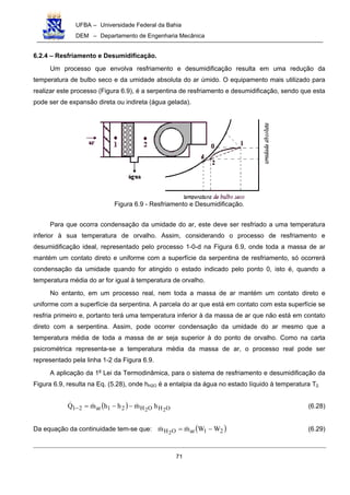 UFBA – Universidade Federal da Bahia
DEM – Departamento de Engenharia Mecânica
71
6.2.4 – Resfriamento e Desumidificação.
Um processo que envolva resfriamento e desumidificação resulta em uma redução da
temperatura de bulbo seco e da umidade absoluta do ar úmido. O equipamento mais utilizado para
realizar este processo (Figura 6.9), é a serpentina de resfriamento e desumidificação, sendo que esta
pode ser de expansão direta ou indireta (água gelada).
Figura 6.9 - Resfriamento e Desumidificação.
Para que ocorra condensação da umidade do ar, este deve ser resfriado a uma temperatura
inferior à sua temperatura de orvalho. Assim, considerando o processo de resfriamento e
desumidificação ideal, representado pelo processo 1-0-d na Figura 6.9, onde toda a massa de ar
mantém um contato direto e uniforme com a superfície da serpentina de resfriamento, só ocorrerá
condensação da umidade quando for atingido o estado indicado pelo ponto 0, isto é, quando a
temperatura média do ar for igual à temperatura de orvalho.
No entanto, em um processo real, nem toda a massa de ar mantém um contato direto e
uniforme com a superfície da serpentina. A parcela do ar que está em contato com esta superfície se
resfria primeiro e, portanto terá uma temperatura inferior à da massa de ar que não está em contato
direto com a serpentina. Assim, pode ocorrer condensação da umidade do ar mesmo que a
temperatura média de toda a massa de ar seja superior à do ponto de orvalho. Como na carta
psicrométrica representa-se a temperatura média da massa de ar, o processo real pode ser
representado pela linha 1-2 da Figura 6.9.
A aplicação da 1a
Lei da Termodinâmica, para o sistema de resfriamento e desumidificação da
Figura 6.9, resulta na Eq. (5.28), onde hH2O é a entalpia da água no estado líquido à temperatura T2.
( ) OHOH21ar21 22
hmhhmQ !!! −−=− (6.28)
Da equação da continuidade tem-se que: ( )21arOH WWmm 2
−= !! (6.29)
 