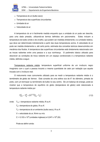 UFBA – Universidade Federal da Bahia
DEM – Departamento de Engenharia Mecânica
3
• Temperatura do ar (bulbo seco)
• Temperatura das superfícies circundantes
• Umidade do ar
• Velocidade do ar
A temperatura do ar é facilmente medida enquanto que a umidade do ar pode ser descrita,
para uma dada pressão, utilizando-se termos definidos em psicrometria. Estes incluem a
temperatura de bulbo úmido e de orvalho, que podem ser medidas diretamente, e a umidade relativa,
que deve ser determinada indiretamente a partir das duas temperaturas acima. A velocidade do ar
pode ser medida diretamente e, até certo ponto, estimada dos conceitos teóricos desenvolvidos em
mecânica dos fluidos. A temperatura das superfícies circundantes está diretamente relacionada com
as trocas radiantes entre uma pessoa e a sua vizinhança. O parâmetro básico utilizado para
descrever as condições de troca radiante em um espaço condicionado é a temperatura radiante
média, definida a seguir.
Temperatura radiante média: temperatura superficial uniforme de um invólucro negro
imaginário com o qual a pessoa trocaria a mesma quantidade de calor por radiação que aquela
trocada com o invólucro real.
O instrumento mais comumente utilizado para se medir a temperatura radiante média é o
termômetro de globo de Vernon. Este consiste de uma esfera oca de 6” de diâmetro, pintada de
preto, com um termopar ou termômetro de bulbo no seu centro. De um balanço de energia, pode-se
mostrar que a temperatura de equilíbrio do globo (temperatura do globo) está relacionada à
temperatura radiante média por
( )ag
2/14
g
4
mrt TTVCTT −+= (1.2)
onde: Tmrt ≡ temperatura radiante média, R ou K
Tg ≡ temperatura do globo, R ou K
Ta ≡ temperatura do ar ambiente (bulbo seco), R ou K
V ≡ velocidade do ar, ft/min ou m/s
C = 0,103 x 109
(unidades inglesas) e 0,247 x 109
(SI)
Pode-se definir ainda:
 