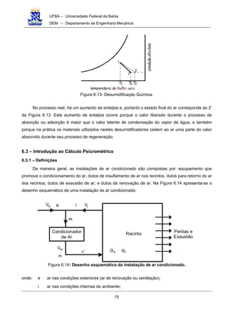 UFBA – Universidade Federal da Bahia
DEM – Departamento de Engenharia Mecânica
75
Figura 6.13- Desumidificação Química.
No processo real, há um aumento de entalpia e, portanto o estado final do ar corresponde ao 2’
da Figura 6.13. Este aumento de entalpia ocorre porque o calor liberado durante o processo de
absorção ou adsorção é maior que o calor latente de condensação do vapor de água, e também
porque na prática os materiais utilizados nestes desumidificadores cedem ao ar uma parte do calor
absorvido durante seu processo de regeneração.
6.3 – Introdução ao Cálculo Psicrométrico
6.3.1 – Definições
De maneira geral, as instalações de ar condicionado são compostas por: equipamento que
promove o condicionamento do ar, dutos de insuflamento de ar nos recintos, dutos para retorno do ar
dos recintos; dutos de exaustão de ar; e dutos de renovação de ar. Na Figura 6.14 apresenta-se o
desenho esquemático de uma instalação de ar condicionado.
Condicionador
de Ar
Recinto Perdas e
Exaustão
m
i iV!eeV!
mV!
s' sQ lQ
m!
Figura 6.14: Desenho esquemático da instalação de ar condicionado.
onde: e ar nas condições exteriores (ar de renovação ou ventilação);
i ar nas condições internas do ambiente;
 