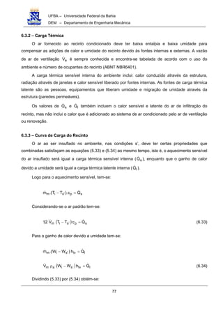 UFBA – Universidade Federal da Bahia
DEM – Departamento de Engenharia Mecânica
77
6.3.2 – Carga Térmica
O ar fornecido ao recinto condicionado deve ter baixa entalpia e baixa umidade para
compensar as adições de calor e umidade do recinto devido às fontes internas e externas. A vazão
de ar de ventilação eV! é sempre conhecida e encontra-se tabelada de acordo com o uso do
ambiente e número de ocupantes do recinto (ABNT NBR6401).
A carga térmica sensível interna do ambiente inclui: calor conduzido através da estrutura,
radiação através de janelas e calor sensível liberado por fontes internas. As fontes de carga térmica
latente são as pessoas, equipamentos que liberam umidade e migração de umidade através da
estrutura (paredes permeáveis).
Os valores de sQ! e lQ! também incluem o calor sensível e latente do ar de infiltração do
recinto, mas não inclui o calor que é adicionado ao sistema de ar condicionado pelo ar de ventilação
ou renovação.
6.3.3 – Curva de Carga do Recinto
O ar ao ser insuflado no ambiente, nas condições s’, deve ter certas propriedades que
combinadas satisfaçam as equações (5.33) e (5.34) ao mesmo tempo, isto é, o aquecimento sensível
do ar insuflado será igual a carga térmica sensível interna ( sQ! ), enquanto que o ganho de calor
devido a umidade será igual a carga térmica latente interna ( lQ! ).
Logo para o aquecimento sensível, tem-se:
sp'sim Qc).TT.(m !! =−
Considerando-se o ar padrão tem-se:
( ) sp´sim QcTTV2,1 !! =− (6.33)
Para o ganho de calor devido a umidade tem-se:
llv'sim Qh)WW.(m !! =−
( ) llv´siam QhWWV !! =−ρ (6.34)
Dividindo (5.33) por (5.34) obtém-se:
 
