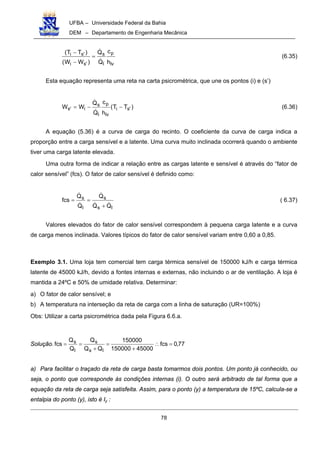 UFBA – Universidade Federal da Bahia
DEM – Departamento de Engenharia Mecânica
78
lv
p
l
s
'si
'si
h
c
Q
Q
)WW(
)TT(
!
!
=
−
−
(6.35)
Esta equação representa uma reta na carta psicrométrica, que une os pontos (i) e (s’)
)TT(
h
c
Q
Q
WW 'si
lv
p
l
s
i's −−=
!
!
(6.36)
A equação (5.36) é a curva de carga do recinto. O coeficiente da curva de carga indica a
proporção entre a carga sensível e a latente. Uma curva muito inclinada ocorrerá quando o ambiente
tiver uma carga latente elevada.
Uma outra forma de indicar a relação entre as cargas latente e sensível é através do “fator de
calor sensível” (fcs). O fator de calor sensível é definido como:
ls
s
l
s
QQ
Q
Q
Q
fcs
!!
!
!
!
+
== ( 6.37)
Valores elevados do fator de calor sensível correspondem à pequena carga latente e a curva
de carga menos inclinada. Valores típicos do fator de calor sensível variam entre 0,60 a 0,85.
Exemplo 3.1. Uma loja tem comercial tem carga térmica sensível de 150000 kJ/h e carga térmica
latente de 45000 kJ/h, devido a fontes internas e externas, não incluindo o ar de ventilação. A loja é
mantida a 24ºC e 50% de umidade relativa. Determinar:
a) O fator de calor sensível; e
b) A temperatura na interseção da reta de carga com a linha de saturação (UR=100%)
Obs: Utilizar a carta psicrométrica dada pela Figura 6.6.a.
Solução. 77,0fcs
45000150000
150000
QQ
Q
Q
Q
fcs
ls
s
l
s
=∴
+
=
+
==
a) Para facilitar o traçado da reta de carga basta tomarmos dois pontos. Um ponto já conhecido, ou
seja, o ponto que corresponde às condições internas (i). O outro será arbitrado de tal forma que a
equação da reta de carga seja satisfeita. Assim, para o ponto (y) a temperatura de 15ºC, calcula-se a
entalpia do ponto (y), isto é Iy :
 