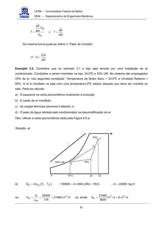 UFBA – Universidade Federal da Bahia
DEM – Departamento de Engenharia Mecânica
81
am
'as
f
V
V
am
'as
f
m
m
=⇒=
Da mesma forma pode-se definir o “Fator de Contato”:
am
m's
)f1( =−
Exemplo 3.2. Considere que no exemplo 3.1 a loja seja servida por uma instalação de ar
condicionado. Condições a serem mantidas na loja: 24,0ºC e 50% UR. No sistema são empregados
25% de ar, nas seguintes condições: Temperatura de Bulbo Seco = 33,0ºC e Umidade Relativa =
60%. O ar é insuflado na sala com uma temperatura 6ºC abaixo daquele que deve ser mantida na
sala. Pede-se calcular:
a) O esquema na carta psicrométrica mostrando a evolução
b) A vazão de ar insuflado;
c) As cargas térmicas (sensível e latente); e
d) O peso de água retirada pelo condicionador na desumidificação do ar.
Obs: Utilizar a carta psicrométrica dada pela Figura 6.6.a.
Solução. a)
W
T
i
100% UR
i
50%
e
m
s'
60%
18O
C 24 33
b) )TT.(c.mQ 'sips −= !! )0,180,24.(004,1.m150000 −=∴ ! h/kg24900m =∴ !
ou s/m6s/m
3600
21465
Vaindaouh/m21465
16,1
24900m
V 33
m
3
ar
m ====
ρ
= !!!
 