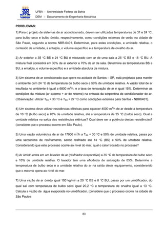 UFBA – Universidade Federal da Bahia
DEM – Departamento de Engenharia Mecânica
83
PROBLEMAS:
1) Para o projeto de sistemas de ar acondicionado, devem ser utilizadas temperaturas de 31 e 24 °C,
para bulbo seco e bulbo úmido, respectivamente, como condições externas de verão na cidade de
São Paulo, segundo a norma NBR-6401. Determinar, para estas condições, a umidade relativa, o
conteúdo de umidade, a entalpia, o volume específico e a temperatura de orvalho do ar.
2) Ar exterior a 35 °C BS e 24 °C BU é misturado com ar de uma sala a 25 °C BS e 18 °C BU. A
mistura final consistirá em 30% de ar exterior e 70% de ar da sala. Determine as temperaturas BS e
BU, a entalpia, o volume específico e a umidade absoluta da mistura.
3) Um sistema de ar condicionado que opera na acidade de Santos – SP, está projetado para manter
o ambiente com 24 °C de temperatura de bulbo seco e 50% de umidade relativa. A vazão total de ar
insuflada no ambiente é igual a 6800 m3
/h, e a taxa de renovação de ar é igual 15%. Determinar as
condições da mistura (ar externo + ar de retorno) na entrada da serpentina do condicionador de ar.
(Observação: utilizar TBS = 33 °C e TBU = 27 °C como condições externas para Santos - NBR6401).
4) Um sistema deve utilizar resistências elétricas para aquecer 4000 m3
/h de ar desde a temperatura
de 10 °C (bulbo seco) e 70% de umidade relativa, até a temperatura de 25 °C (bulbo seco). Qual a
umidade relativa na saída das resistências elétricas? Qual deve ser a potência destas resistências?
(considere que o processo ocorre em São Paulo).
5) Uma vazão volumétrica de ar de 17000 m3
/h a TBS = 30 °C e 50% de umidade relativa, passa por
uma serpentina de resfriamento, sendo resfriado até 14 °C (BS) e 90% de umidade relativa.
Considerando que este processo ocorre ao nível do mar, qual o calor trocado no processo?
6) Ar úmido entra em um lavador de ar (resfriador evaporativo) a 35 °C de temperatura de bulbo seco
e 10% de umidade relativa. O lavador tem uma eficiência de saturação de 85%. Determine a
temperatura de bulbo seco e a umidade relativa do ar na saída deste equipamento, considerando
que o mesmo opera ao nível do mar.
7) Uma vazão de ar úmido igual 100 kg/min a 20 °C BS e 8 °C BU, passa por um umidificador, do
qual saí com temperatura de bulbo seco igual 20,2 °C e temperatura de orvalho igual a 13 °C.
Calcula a vazão de água evaporada no umidificador. (considere que o processo ocorre na cidade de
São Paulo).
 