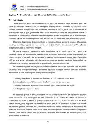UFBA – Universidade Federal da Bahia
DEM – Departamento de Engenharia Mecânica
84
Capítulo 7 – Características dos Sistemas de Condicionamento de Ar
7.1 – Introdução
Uma instalação de ar condicionado deve ser capaz de manter ao longo de todo o ano e em
todos os ambientes condicionados, as condições de temperatura e umidade especificadas. Deve
também promover a higienização dos ambientes, mediante a introdução de uma quantidade de ar
externo adequada, a qual, juntamente com o ar de recirculação, deve ser devidamente filtrada. O
sistema de ar condicionado necessita ainda ser capaz de manter a velocidade do ar, nos ambientes
ocupados, dentro dos limites requeridos para proporcionar um máximo conforto aos seus ocupantes.
O controle da pureza e do movimento do ar normalmente não apresenta grandes dificuldades,
bastando um cálculo correto da vazão de ar, um projeto eficiente do sistema de distribuição e a
seleção adequada do sistema de filtragem.
O grande problema apresentado pelas instalações de ar condicionado para conforto, é
conseguir manter as temperaturas nos diferentes ambientes, dentro dos limites estabelecidos em
projeto, durante todo o ano. Este problema se torna ainda mais importante quando são considerados
edifícios que estão submetidos simultaneamente a cargas térmicas positivas (necessidade de
resfriamento) e negativas (necessidade de aquecimento), em diferentes zonas.
Os diferentes tipos de instalações de ar condicionado se classificam de acordo com o fluido(s)
utilizado(s) para “transportar energia”, de forma a equilibrar as cargas térmicas sensíveis e latentes
do ambiente. Assim, se distinguem as seguintes instalações:
1. Instalações Apenas Ar. Utilizam unicamente o ar, com o objetivo citado acima.
2. Instalações Ar-Água. Utilizam estes dois fluidos para atender as cargas.
3. Instalações Apenas Água. Utilizam somente a água, para equilibrar as cargas.
4. Instalações de Expansão Direta.
Os sistemas Apenas Ar e Ar-Água podem por sua vez ser subdivididos em instalações de alta e
baixa velocidade. Nas instalações de alta velocidade o ar, dentro dos dutos, se desloca a
velocidades superiores a 11 m/s, o que resulta em um menor espaço ocupado pela rede de dutos.
Nestas instalações é freqüente há necessidade de se efetuar um tratamento acústico nos dutos e
insufladores (grelhas, difusores, etc.), devido ao maior nível sonoro do ventilador e do aumento dos
ruídos no interior dos próprios dutos, o que é raro nas instalações de baixa velocidade. É importante
salientar que a adoção de alta velocidade está normalmente relacionada a problemas arquitetônicos,
estruturais ou econômicos.
 