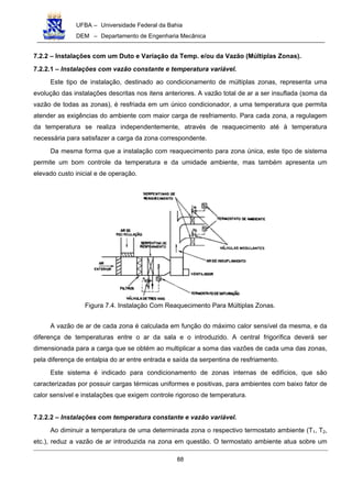 UFBA – Universidade Federal da Bahia
DEM – Departamento de Engenharia Mecânica
88
7.2.2 – Instalações com um Duto e Variação da Temp. e/ou da Vazão (Múltiplas Zonas).
7.2.2.1 – Instalações com vazão constante e temperatura variável.
Este tipo de instalação, destinado ao condicionamento de múltiplas zonas, representa uma
evolução das instalações descritas nos itens anteriores. A vazão total de ar a ser insuflada (soma da
vazão de todas as zonas), é resfriada em um único condicionador, a uma temperatura que permita
atender as exigências do ambiente com maior carga de resfriamento. Para cada zona, a regulagem
da temperatura se realiza independentemente, através de reaquecimento até à temperatura
necessária para satisfazer a carga da zona correspondente.
Da mesma forma que a instalação com reaquecimento para zona única, este tipo de sistema
permite um bom controle da temperatura e da umidade ambiente, mas também apresenta um
elevado custo inicial e de operação.
Figura 7.4. Instalação Com Reaquecimento Para Múltiplas Zonas.
A vazão de ar de cada zona é calculada em função do máximo calor sensível da mesma, e da
diferença de temperaturas entre o ar da sala e o introduzido. A central frigorífica deverá ser
dimensionada para a carga que se obtém ao multiplicar a soma das vazões de cada uma das zonas,
pela diferença de entalpia do ar entre entrada e saída da serpentina de resfriamento.
Este sistema é indicado para condicionamento de zonas internas de edifícios, que são
caracterizadas por possuir cargas térmicas uniformes e positivas, para ambientes com baixo fator de
calor sensível e instalações que exigem controle rigoroso de temperatura.
7.2.2.2 – Instalações com temperatura constante e vazão variável.
Ao diminuir a temperatura de uma determinada zona o respectivo termostato ambiente (T1, T2,
etc.), reduz a vazão de ar introduzida na zona em questão. O termostato ambiente atua sobre um
 