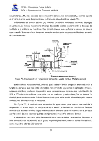 UFBA – Universidade Federal da Bahia
DEM – Departamento de Engenharia Mecânica
89
servomotor (M1, M2, etc.) acoplado ao seu respectivo damper. E o termostato (TS), controla o ponto
de orvalho do ar na saída da serpentina de resfriamento, atuando sobre a válvula (Ve).
O controlador de pressão estática (P), comanda um damper motorizado situado na aspiração
do ventilador, de forma a manter uma diferença de pressão estática constante entre a descarga do
ventilador e o ambiente de referência. Este controle impede que, ao fechar o damper de alguma
zona, a vazão de ar que chega às demais aumente sensivelmente, como conseqüência do aumento
de pressão estática.
Figura 7.5. Instalação Com Temperatura Constante e Vazão Variável (Múltiplas Zonas).
Este sistema é mais econômico, uma vez que a vazão de ar que chega nas diferentes zonas é
função das cargas a que elas estão submetidas. Por outro lado, seu campo de aplicação é limitado,
pois para obter bons resultados é necessário que a vazão para cada zona não seja reduzida além de
55% a 80% da vazão máxima, para evitar que se produzam grandes alterações no sistema de
distribuição de ar do ambiente. O limite inferior citado pode variar muito, influenciado pelo sistema
adotado para a distribuição do ar nas zonas.
Na Figura 7.5, é mostrada uma serpentina de aquecimento para inverno, que controla a
temperatura do ar em função da temperatura do ar externo, e também um umidificador. Deve-se
observar que durante o inverno a ação do termostato do ambiente deve ser invertida, isto é, ele deve
agir no sentido de abrir o damper quando a temperatura no respectivo ambiente diminui.
A vazão de ar, para cada zona, deve ser calculada considerando o calor sensível da mesma e
uma temperatura de insuflamento do ar igual à requerida pela maior parte das zonas consideradas,
com o respectivo fator de calor sensível.
 