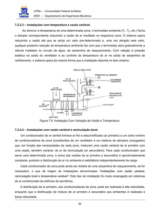UFBA – Universidade Federal da Bahia
DEM – Departamento de Engenharia Mecânica
90
7.2.2.3 – Instalações com temperatura e vazão variável.
Ao diminuir a temperatura de uma determinada zona, o termostato ambiente (T1, T2, etc.) fecha
o damper correspondente reduzindo a vazão de ar insuflado na respectiva zona. O sistema opera
reduzindo a vazão até que se atinja um valor pré-determinado e, uma vez atingido este valor,
qualquer posterior redução da temperatura ambiente faz com que o termostato abra gradualmente a
válvula instalada no circuito de água, da serpentina de reaquecimento. Com relação à pressão
estática na saída do ventilador e ao controle da temperatura do ar na saída da serpentina de
resfriamento, o sistema opera da mesma forma que a instalação descrita no item anterior.
Figura 7.6. Instalação Com Variação de Vazão e Temperatura.
7.2.2.4 – Instalações com vazão variável e recirculação local.
Um condicionador de ar central fornece ar frio e desumidificado (ar primário) a um certo número
de condicionadores de zona (constituídos de um ventilador e um sistema de dampers conjugados)
que, em função das necessidades de cada zona, misturam uma vazão variável de ar primário com
uma vazão, também variável, de ar de recirculação (ar secundário). Para cada condicionador que
serve uma determinada zona, a soma das vazões de ar primário e secundário é aproximadamente
constante, portanto a distribuição de ar no ambiente é satisfatória independentemente da carga.
Cada condicionador de zona pode ainda ser dotado de uma serpentina de reaquecimento, se for
necessário, o que dá origem às instalações denominadas “Instalações com vazão variável,
recirculação local e temperatura variável”. Este tipo de instalação foi muito empregado em sistemas
de ar condicionado de edifícios de escritórios.
A distribuição de ar primário, aos condicionadores de zona, pode ser realizada à alta velocidade,
enquanto que a distribuição da mistura de ar primário e secundário aos ambientes é realizada à
baixa velocidade.
 