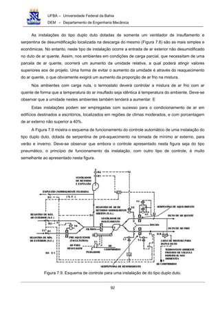 UFBA – Universidade Federal da Bahia
DEM – Departamento de Engenharia Mecânica
92
As instalações do tipo duplo duto dotadas de somente um ventilador de insuflamento e
serpentina de desumidificação localizada na descarga do mesmo (Figura 7.8) são as mais simples e
econômicas. No entanto, neste tipo de instalação ocorre a entrada de ar exterior não desumidificado
no duto de ar quente. Assim, nos ambientes em condições de carga parcial, que necessitam de uma
parcela de ar quente, ocorrerá um aumento da umidade relativa, a qual poderá atingir valores
superiores aos de projeto. Uma forma de evitar o aumento da umidade é através do reaquecimento
do ar quente, o que obviamente exigirá um aumento da proporção de ar frio na mistura.
Nos ambientes com carga nula, o termostato deverá controlar a mistura de ar frio com ar
quente de forma que a temperatura do ar insuflado seja idêntica à temperatura do ambiente. Deve-se
observar que a umidade nestes ambientes também tenderá a aumentar. E
Estas instalações podem ser empregadas com sucesso para o condicionamento de ar em
edifícios destinados a escritórios, localizados em regiões de climas moderados, e com porcentagem
de ar externo não superior a 40%.
A Figura 7.9 mostra o esquema de funcionamento do controle automático de uma instalação do
tipo duplo duto, dotada de serpentina de pré-aquecimento na tomada de mínimo ar externo, para
verão e inverno. Deve-se observar que embora o controle apresentado nesta figura seja do tipo
pneumático, o princípio de funcionamento da instalação, com outro tipo de controle, é muito
semelhante ao apresentado nesta figura.
Figura 7.9. Esquema de controle para uma instalação de do tipo duplo duto.
 