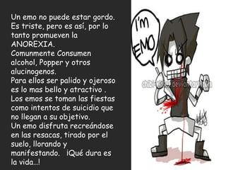 Un emo no puede estar gordo. Es triste, pero es así, por lo tanto promueven la ANOREXIA.  Comunmente Consumen alcohol, Popper y otros alucinogenos.  Para ellos ser palido y ojeroso es lo mas bello y atractivo .  Los emos se toman las fiestas como intentos de suicidio que no llegan a su objetivo. Un emo disfruta recreándose en las resacas, tirado por el suelo, llorando y manifestando.  ¡Qué dura es la vida…! 