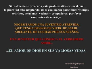 Si realmente te preocupa, esta problemática cultural que  la juventud esta adoptando, de la cual hacen parte nuestros hijos, sobrinos, hermanos, vecinos y compañeros, por favor comparte este mensaje.  NECESITAMOS UNA JUVENTUD ATREVIDA, QUE TENGA DESEOS DE VIVIR, DE SALIR  ADELANTE, DE LUCHAR POR SUS SUEÑOS. UNA JUVENTUD QUE CONOZCA EL VERDADERO AMOR... ... EL AMOR DE DIOS EN SUS VALIOSAS VIDAS .   Viviana Gallego Espinosa   Vida Nueva   