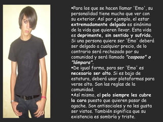 Mientras el tímido reflexiona, el valiente va, triunfa y vuelve.   Para los que se hacen llamar 'Emo', su personalidad tiene mucho que ver con su exterior. Así por ejemplo, el estar  extremadamente delgado  es sinónimo de la vida que quieren llevar. Esta vida es  deprimente, sin sentido y sufrida.  Si una persona quiere ser 'Emo' deberá ser delgado a cualquier precio, de lo contrario será rechazado por su comunidad y será llamado  "casposo" o "lámpara".   De igual forma, para ser 'Emo' es  necesario ser alto . Si es bajo de estatura, deberá usar plataformas para verse alto. Son las reglas de la comunidad.  Así mismo, el  pelo siempre les cubre la cara  puesto que quieren pasar de agache. Son antisociales y no les gusta ser vistos. También significa que su existencia es sombría y triste.  