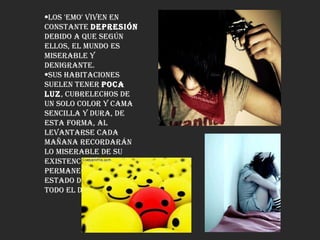 Los 'Emo' viven en constante  depresión  debido a que según ellos, el mundo es miserable y denigrante.  Sus habitaciones suelen tener  poca luz , cubrelechos de un solo color y cama sencilla y dura, de esta forma, al levantarse cada mañana recordarán lo miserable de su existencia y permanecerán en un estado de depresión todo el día.  