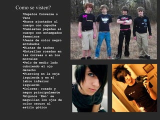 Zapatos Converse o Vans  Busos ajustados al cuerpo con capucha  Camisetas pegadas al cuerpo con estampados femeninos  Jeans de color negro entubados  Riatas de taches  Estrellas rosadas en las correas o en los morrales  Pelo de medio lado cubriendo el ojo derecho  Piercing en la ceja izquierda y en el labio inferior izquierdo  Colores: rosado y negro principalmente  Algunos 'Emo' se maquillan los ojos de color oscuro al estilo gótico  Como se visten? 