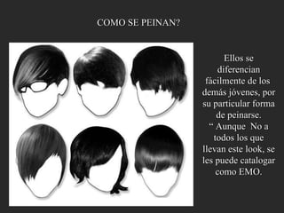 COMO SE PEINAN? Ellos se diferencian fácilmente de los  demás jóvenes, por su particular forma  de peinarse. “  Aunque  No a todos los que llevan este look, se les puede catalogar como EMO. 