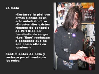 Lo malo Cortarse la piel  con armas blancas es un acto autodestructivo  En estos ritos existen  riesgos de contagio de VIH Sida  por transfusión de sangre  Los 'Emo' rechazan a personas que no son como ellos  en apariencia Sentimientos de odio y rechazo  por el mundo que los rodea.   