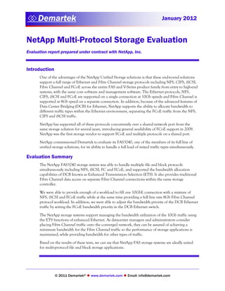  Demartek
                                                                                     January 2012


NetApp Multi-Protocol Storage Evaluation
Evaluation report prepared under contract with NetApp, Inc.


Introduction
      One of the advantages of the NetApp Unified Storage solutions is that these end-to-end solutions
      support a full range of Ethernet and Fibre Channel storage protocols including NFS, CIFS, iSCSI,
      Fibre Channel and FCoE across the entire FAS and V-Series product family from entry to high-end
      systems, with the same core software and management software. The Ethernet protocols, NFS,
      CIFS, iSCSI and FCoE are supported on a single connection at 10Gb speeds and Fibre Channel is
      supported at 8Gb speed on a separate connection. In addition, because of the advanced features of
      Data Center Bridging (DCB) for Ethernet, NetApp supports the ability to allocate bandwidth to
      different traffic types within the Ethernet environment, separating the FCoE traffic from the NFS,
      CIFS and iSCSI traffic.

      NetApp has supported all of these protocols concurrently over a shared network port from the
      same storage solution for several years, introducing general availability of FCoE support in 2009.
      NetApp was the first storage vendor to support FCoE and multiple protocols on a shared port.

      NetApp commissioned Demartek to evaluate its FAS3240, one of the members of its full line of
      unified storage solutions, for its ability to handle a full load of mixed traffic types simultaneously.

Evaluation Summary
      The NetApp FAS3240 storage system was able to handle multiple file and block protocols
      simultaneously including NFS, iSCSI, FC and FCoE, and supported the bandwidth allocation
      capabilities of DCB known as Enhanced Transmission Selection (ETS). It also provides traditional
      Fibre Channel data access on separate Fibre Channel connections within the same storage
      controller.

      We were able to provide enough of a workload to fill one 10GbE connection with a mixture of
      NFS, iSCSI and FCoE traffic while at the same time providing a full line rate 8Gb Fibre Channel
      protocol workload. In addition, we were able to adjust the bandwidth priority of the DCB Ethernet
      traffic by setting the FCoE bandwidth priority in the DCB Ethernet switch.

      The NetApp storage systems support managing the bandwidth utilization of the 10Gb traffic using
      the ETS functions of enhanced Ethernet. As datacenter managers and administrators consider
      placing Fibre Channel traffic onto the converged network, they can be assured of achieving a
      minimum bandwidth for the Fibre Channel traffic so the performance of storage applications is
      maintained, while providing bandwidth for other types of traffic.

      Based on the results of these tests, we can say that NetApp FAS storage systems are ideally suited
      for multi-protocol file and block storage applications.




                © 2011 Demartek®  www.demartek.com  Email: info@demartek.com
 