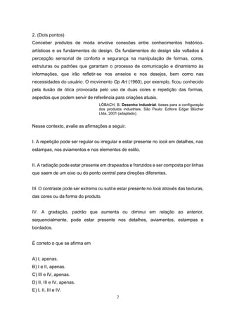 2
2. (Dois pontos)
Conceber produtos de moda envolve conexões entre conhecimentos histórico-
artísticos e os fundamentos do design. Os fundamentos do design são voltados à
percepção sensorial de conforto e segurança na manipulação de formas, cores,
estruturas ou padrões que garantam o processo de comunicação e dinamismo às
informações, que irão refletir-se nos anseios e nos desejos, bem como nas
necessidades do usuário. O movimento Op Art (1960), por exemplo, ficou conhecido
pela ilusão de ótica provocada pelo uso de duas cores e repetição das formas,
aspectos que podem servir de referência para criações atuais.
LÖBACH, B. Desenho industrial: bases para a configuração
dos produtos industriais. São Paulo: Editora Edgar Blücher
Ltda, 2001 (adaptado).
Nesse contexto, avalie as afirmações a seguir.
I. A repetição pode ser regular ou irregular e estar presente no look em detalhes, nas
estampas, nos aviamentos e nos elementos de estilo.
II. A radiação pode estar presente em drapeados e franzidos e ser composta por linhas
que saem de um eixo ou do ponto central para direções diferentes.
III. O contraste pode ser extremo ou sutil e estar presente no look através das texturas,
das cores ou da forma do produto.
IV. A gradação, padrão que aumenta ou diminui em relação ao anterior,
sequencialmente, pode estar presente nos detalhes, aviamentos, estampas e
bordados.
É correto o que se afirma em
A) I, apenas.
B) I e II, apenas.
C) III e IV, apenas.
D) II, III e IV, apenas.
E) I, II, III e IV.
 