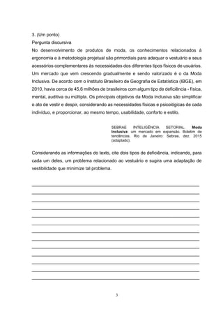 3
3. (Um ponto)
Pergunta discursiva
No desenvolvimento de produtos de moda, os conhecimentos relacionados à
ergonomia e à metodologia projetual são primordiais para adequar o vestuário e seus
acessórios complementares às necessidades dos diferentes tipos físicos de usuários.
Um mercado que vem crescendo gradualmente e sendo valorizado é o da Moda
Inclusiva. De acordo com o Instituto Brasileiro de Geografia de Estatística (IBGE), em
2010, havia cerca de 45,6 milhões de brasileiros com algum tipo de deficiência - física,
mental, auditiva ou múltipla. Os principais objetivos da Moda Inclusiva são simplificar
o ato de vestir e despir, considerando as necessidades físicas e psicológicas de cada
indivíduo, e proporcionar, ao mesmo tempo, usabilidade, conforto e estilo.
SEBRAE INTELIGÊNCIA SETORIAL. Moda
Inclusiva: um mercado em expansão. Boletim de
tendências. Rio de Janeiro: Sebrae, dez. 2015
(adaptado).
Considerando as informações do texto, cite dois tipos de deficiência, indicando, para
cada um deles, um problema relacionado ao vestuário e sugira uma adaptação de
vestibilidade que minimize tal problema.
___________________________________________________________________
___________________________________________________________________
___________________________________________________________________
___________________________________________________________________
___________________________________________________________________
___________________________________________________________________
___________________________________________________________________
___________________________________________________________________
___________________________________________________________________
___________________________________________________________________
___________________________________________________________________
___________________________________________________________________
___________________________________________________________________
 