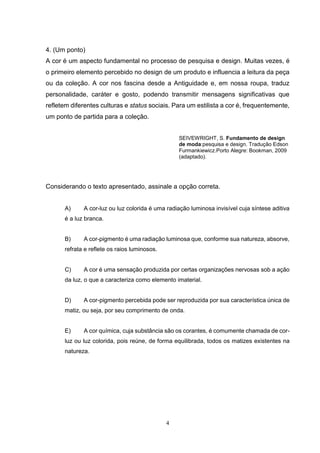 4
4. (Um ponto)
A cor é um aspecto fundamental no processo de pesquisa e design. Muitas vezes, é
o primeiro elemento percebido no design de um produto e influencia a leitura da peça
ou da coleção. A cor nos fascina desde a Antiguidade e, em nossa roupa, traduz
personalidade, caráter e gosto, podendo transmitir mensagens significativas que
refletem diferentes culturas e status sociais. Para um estilista a cor é, frequentemente,
um ponto de partida para a coleção.
SEIVEWRIGHT, S. Fundamento de design
de moda:pesquisa e design. Tradução Edson
Furmankiewicz.Porto Alegre: Bookman, 2009
(adaptado).
Considerando o texto apresentado, assinale a opção correta.
A) A cor-luz ou luz colorida é uma radiação luminosa invisível cuja síntese aditiva
é a luz branca.
B) A cor-pigmento é uma radiação luminosa que, conforme sua natureza, absorve,
refrata e reflete os raios luminosos.
C) A cor é uma sensação produzida por certas organizações nervosas sob a ação
da luz, o que a caracteriza como elemento imaterial.
D) A cor-pigmento percebida pode ser reproduzida por sua característica única de
matiz, ou seja, por seu comprimento de onda.
E) A cor química, cuja substância são os corantes, é comumente chamada de cor-
luz ou luz colorida, pois reúne, de forma equilibrada, todos os matizes existentes na
natureza.
 