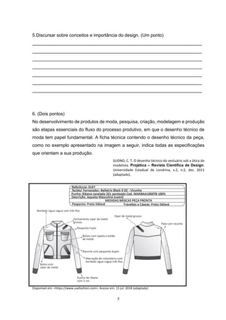 5
5.Discursar sobre conceitos e importância do design. (Um ponto)
___________________________________________________________________
___________________________________________________________________
___________________________________________________________________
___________________________________________________________________
___________________________________________________________________
___________________________________________________________________
___________________________________________________________________
6. (Dois pontos)
No desenvolvimento de produtos de moda, pesquisa, criação, modelagem e produção
são etapas essenciais do fluxo do processo produtivo, em que o desenho técnico de
moda tem papel fundamental. A ficha técnica contendo o desenho técnico da peça,
como no exemplo apresentado na imagem a seguir, indica todas as especificações
que orientam a sua produção.
SUONO, C. T. O desenho técnico do vestuário sob a ótica do
modelista. Projética – Revista Científica de Design.
Universidade Estadual de Londrina, v.2, n.2, dez. 2011
(adaptado).
.
Disponível em: <https://www.usefashion.com>. Acesso em: 15 jul. 2018 (adaptado)
 