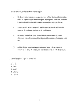 6
Nesse contexto, avalie as afirmações a seguir.
I. No desenho técnico de moda, que compõe a ficha técnica, são indicadas
todas as especificações de modelagem, montagem e produção, conforme
o sistema brasileiro de padronização das medidas antropométricas.
II. A ficha técnica é o documento que estabelece a comunicação entre o
designer de moda e o profissional de modelagem.
III. O desenho técnico de moda, planificado e bidimensional, pode ser
elaborado manualmente ou utilizando-se softwares específicos para esse
fim.
IV. A ficha técnica é elaborada pelo setor de criação e deve manter-se
inalterada ao longo de todo o processo de desenvolvimento do produto.
É correto apenas o que se afirma em
A) I e III.
B) II e III.
C) II e IV.
D) I, II e IV.
E) I, III e IV.
 