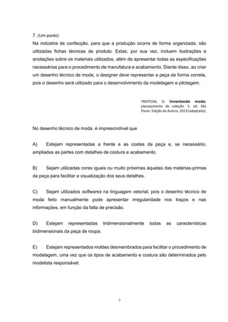 7
7. (Um ponto)
Na indústria de confecção, para que a produção ocorra de forma organizada, são
utilizadas fichas técnicas de produto. Estas, por sua vez, incluem ilustrações e
anotações sobre os materiais utilizados, além de apresentar todas as especificações
necessárias para o procedimento de manufatura e acabamento. Diante disso, ao criar
um desenho técnico de moda, o designer deve representar a peça de forma correta,
pois o desenho será utilizado para o desenvolvimento da modelagem e pilotagem.
TREPTOW, D. Inventando moda:
planejamento de coleção. 5. ed. São
Paulo: Edição da Autora, 2013 (adaptado).
No desenho técnico de moda, é imprescindível que
A) Estejam representadas a frente e as costas da peça e, se necessário,
ampliadas as partes com detalhes de costura e acabamento.
B) Sejam utilizadas cores iguais ou muito próximas àquelas das matérias-primas
da peça para facilitar a visualização dos seus detalhes.
C) Sejam utilizados softwares na linguagem vetorial, pois o desenho técnico de
moda feito manualmente pode apresentar irregularidade nos traços e nas
informações, em função da falta de precisão.
D) Estejam representadas tridimensionalmente todas as características
bidimensionais da peça de roupa.
E) Estejam representados moldes desmembrados para facilitar o procedimento de
modelagem, uma vez que os tipos de acabamento e costura são determinados pelo
modelista responsável.
 