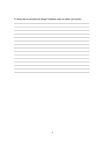 8
8. Quais são os princípios do design? Explique cada um deles. (Um ponto)
___________________________________________________________________
___________________________________________________________________
___________________________________________________________________
___________________________________________________________________
___________________________________________________________________
___________________________________________________________________
___________________________________________________________________
___________________________________________________________________
___________________________________________________________________
___________________________________________________________________
___________________________________________________________________
___________________________________________________________________
___________________________________________________________________
___________________________________________________________________
___________________________________________________________________
 