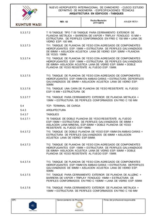 NUEVO AEROPUERTO INTERNACIONAL DE CHINCHERO - CUSCO ESTUDIO
DEFINITIVO DE INGENIERÍA - ESPECIFICACIONES TÉCNICAS
ARQUITECTURA EN EDIFICIOS - TABIQUES
REV. 02
Fecha Revisión
27/11/2015
AR-EDF-PET01
EPC Gerenciamiento de Proyecto Firma del profesionalresponsable
5.3.3.7.2 T 19 TABIQUE TIPO T 09 TABIQUE PARA CERRAMIENTO EXTERIOR DE
PLANCHA METÀLICA + BARRERA DE VAPOR + TRIPLAY FENOLICO 15 MM +
ESTRUCTURA. DE PERFILES CONFORMADOS EN FRIO C 150 MM + LANA DE
VIDRIO ESP: 100 MM.
5.3.3.7.3 T11. TABIQUE DE PLANCHA DE YESO CON AGREGADO DE COMPONENTES
HIDROFUGANTES ESP: 15MM + ESTRUCTURA DE PERFILES GALVANIZADOS
DE 69MM + AISLACION ACUSTICA LANA DE VIDRIO ESP: 50MM + PLANCHA
DE YESO: 15MM.
5.3.3.7.4 T12. TABIQUE DE PLANCHA DE YESO CON AGREGADO DE COMPONENTES
HIDROFUGANTES ESP: 15MM + ESTRUCTURA DE PERFILES GALVANIZADOS
DE 69MM+ AISLACION ACUSTICA LANA DE VIDRIO ESP: 50MM + DOBLE
PLANCHA DE YESO RESISTENTE AL FUEGO ESP: 15MM.
5.3.3.7.5 T13. TABIQUE DE PLANCHA DE YESO CON AGREGADO DE COMPONENTES
HIDROFUGANTES ESP:15MM EN AMBAS CARAS + ESTRUCTURA DEPERFILES
GALVANIZADOS DE 69MM + AISLACION ACUSTICA LANA DE VIDRIO ESP:
50MM.
5.3.3.7.6 T15. TABIQUE UNA CARA DE PLANCHA DE YESO RESISTENTE AL FUEGO
ESP:15 MM + ESTRUCTURA DE
5.3.3.7.7 T18. TABIQUE PARA CERRAMIENTO EXTERIOR DE PLANCHA METALICA +
15MM + ESTRUCTURA DE PERFILES CONFORMADOS EN FRIO C 150 MM
5.4 TCP- TERMINAL DE CARGA
5.4.3 ARQUITECTURA
5.4.3.7 TABIQUES
5.4.3.7.1 T6 TABIQUE DE DOBLE PLANCHA DE YESO RESISTENTE AL FUEGO
ESP:15MM + ESTRUCTURA DE PERFILES GALVANIZADOS DE 69MM +
AISLACION LANA MINERAL ESP:50MM + DOBLE PLANCHA DE YESO
RESISTENTE AL FUEGO ESP:15MM.
5.4.3.7.2 T10. TABIQUE DE DOBLE PLANCHA DE YESO ESP:15MM EN AMBAS CARAS +
ESTRUCTURA DE PERFILES GALVANIZADOS DE 69MM + AISLACION
ACUSTICA LANA DE VIDRIO ESP:50MM.
5.4.3.7.3 T12. TABIQUE DE PLANCHA DE YESO CON AGREGADO DE COMPONENTES
HIDROFUGANTES ESP: 15MM + ESTRUCTURA DE PERFILES GALVANIZADOS
DE 69MM+ AISLACION ACUSTICA LANA DE VIDRIO ESP: 50MM + DOBLE
PLANCHA DE YESO RESISTENTE AL FUEGO ESP: 15MM.
5.4.3.7.4 T13. TABIQUE DE PLANCHA DE YESO CON AGREGADO DE COMPONENTES
HIDROFUGANTES ESP:15MM EN AMBAS CARAS + ESTRUCTURA DEPERFILES
GALVANIZADOS DE 69MM + AISLACION ACUSTICA LANA DE VIDRIO ESP:
50MM.
5.4.3.7.5 T17. TABIQUE PARA CERRAMIENTO EXTERIOR DE PLANCHA DE ALUZINC +
BARRERA DE VAPOR + TRIPLAY FENOLICO 15MM + ESTRUCTURA DE
PERFILES CONFORMADOS EN FRIO C 150MM + LANA DE VIDRIO ESP: 50MM
5.4.3.7.6 T18. TABIQUE PARA CERRAMIENTO EXTERIOR DE PLANCHA METALICA +
15MM + ESTRUCTURA DE PERFILES CONFORMADOS EN FRIO C 150 MM
 