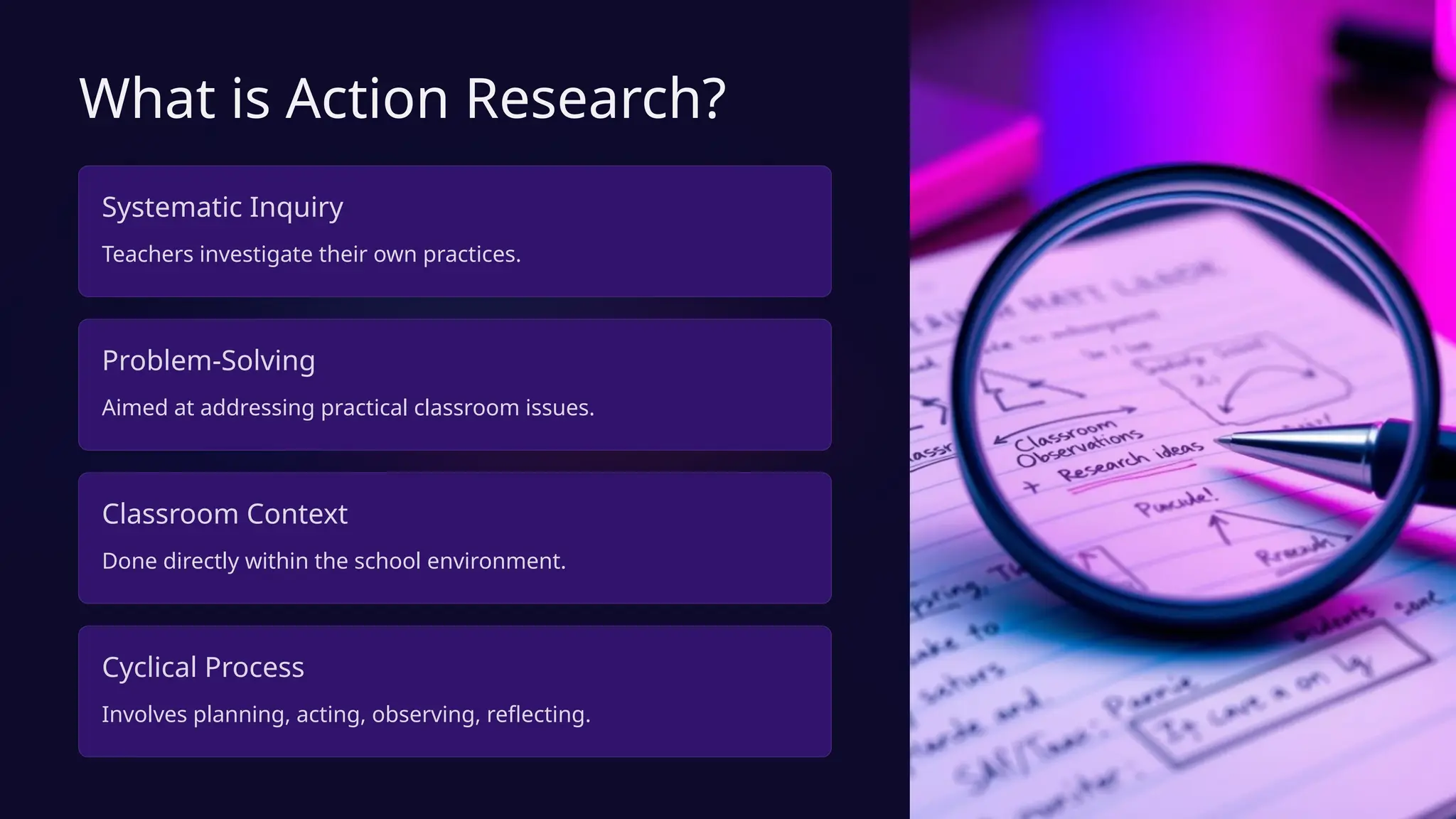 What is Action Research?
Systematic Inquiry
Teachers investigate their own practices.
Problem-Solving
Aimed at addressing practical classroom issues.
Classroom Context
Done directly within the school environment.
Cyclical Process
Involves planning, acting, observing, reflecting.
 