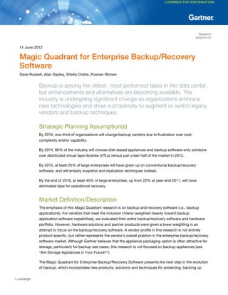 Research
                                                                                                            G00231127


  11 June 2012

  Magic Quadrant for Enterprise Backup/Recovery
  Software
  Dave Russell, Alan Dayley, Sheila Childs, Pushan Rinnen


             Backup is among the oldest, most performed tasks in the data center,
             but enhancements and alternatives are becoming available. The
             industry is undergoing significant change as organizations embrace
             new technologies and show a propensity to augment or switch legacy
             vendors and backup techniques.

             Strategic Planning Assumption(s)
             By 2016, one-third of organizations will change backup vendors due to frustration over cost,
             complexity and/or capability.

             By 2014, 80% of the industry will choose disk-based appliances and backup software-only solutions
             over distributed virtual tape libraries (VTLs) versus just under half of the market in 2012.

             By 2015, at least 25% of large enterprises will have given up on conventional backup/recovery
             software, and will employ snapshot and replication techniques instead.

             By the end of 2016, at least 45% of large enterprises, up from 22% at year-end 2011, will have
             eliminated tape for operational recovery.


             Market Definition/Description
             The emphasis of this Magic Quadrant research is on backup and recovery software (i.e., backup
             applications). For vendors that meet the inclusion criteria (weighted heavily toward backup
             application software capabilities), we evaluated their entire backup/recovery software and hardware
             portfolio. However, hardware solutions and partner products were given a lower weighting in an
             attempt to focus on the backup/recovery software. A vendor profile in this research is not entirely
             product-specific, but rather represents the vendor's overall position in the enterprise backup/recovery
             software market. Although Gartner believes that the appliance packaging option is often attractive for
             storage, particularly for backup use cases, this research is not focused on backup appliances (see
             "Are Storage Appliances in Your Future?").

             The Magic Quadrant for Enterprise Backup/Recovery Software presents the next step in the evolution
             of backup, which incorporates new products, solutions and techniques for protecting, backing up


1-1AYRFQ5
 