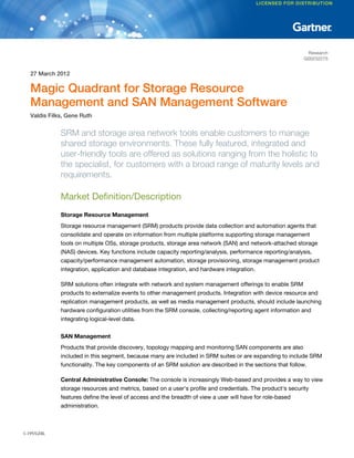 Research
                                                                                                           G00232275


  27 March 2012

  Magic Quadrant for Storage Resource
  Management and SAN Management Software
  Valdis Filks, Gene Ruth


             SRM and storage area network tools enable customers to manage
             shared storage environments. These fully featured, integrated and
             user-friendly tools are offered as solutions ranging from the holistic to
             the specialist, for customers with a broad range of maturity levels and
             requirements.

             Market Definition/Description
             Storage Resource Management
             Storage resource management (SRM) products provide data collection and automation agents that
             consolidate and operate on information from multiple platforms supporting storage management
             tools on multiple OSs, storage products, storage area network (SAN) and network-attached storage
             (NAS) devices. Key functions include capacity reporting/analysis, performance reporting/analysis,
             capacity/performance management automation, storage provisioning, storage management product
             integration, application and database integration, and hardware integration.

             SRM solutions often integrate with network and system management offerings to enable SRM
             products to externalize events to other management products. Integration with device resource and
             replication management products, as well as media management products, should include launching
             hardware configuration utilities from the SRM console, collecting/reporting agent information and
             integrating logical-level data.

             SAN Management
             Products that provide discovery, topology mapping and monitoring SAN components are also
             included in this segment, because many are included in SRM suites or are expanding to include SRM
             functionality. The key components of an SRM solution are described in the sections that follow.

             Central Administrative Console: The console is increasingly Web-based and provides a way to view
             storage resources and metrics, based on a user's profile and credentials. The product's security
             features define the level of access and the breadth of view a user will have for role-based
             administration.



1-19VGJ4L
 