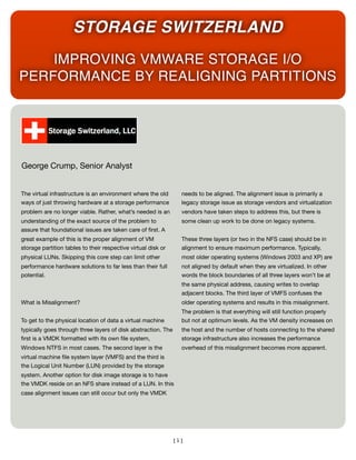 STORAGE SWITZERLAND
    IMPROVING VMWARE STORAGE I/O
PERFORMANCE BY REALIGNING PARTITIONS




George Crump, Senior Analyst


The virtual infrastructure is an environment where the old       needs to be aligned. The alignment issue is primarily a
ways of just throwing hardware at a storage performance          legacy storage issue as storage vendors and virtualization
problem are no longer viable. Rather, what’s needed is an        vendors have taken steps to address this, but there is
understanding of the exact source of the problem to              some clean up work to be done on legacy systems.
assure that foundational issues are taken care of ﬁrst. A
great example of this is the proper alignment of VM              These three layers (or two in the NFS case) should be in
storage partition tables to their respective virtual disk or     alignment to ensure maximum performance. Typically,
physical LUNs. Skipping this core step can limit other           most older operating systems (Windows 2003 and XP) are
performance hardware solutions to far less than their full       not aligned by default when they are virtualized. In other
potential.                                                       words the block boundaries of all three layers won’t be at
                                                                 the same physical address, causing writes to overlap
                                                                 adjacent blocks. The third layer of VMFS confuses the
What is Misalignment?                                            older operating systems and results in this misalignment.
                                                                 The problem is that everything will still function properly
To get to the physical location of data a virtual machine        but not at optimum levels. As the VM density increases on
typically goes through three layers of disk abstraction. The     the host and the number of hosts connecting to the shared
ﬁrst is a VMDK formatted with its own ﬁle system,                storage infrastructure also increases the performance
Windows NTFS in most cases. The second layer is the              overhead of this misalignment becomes more apparent.
virtual machine ﬁle system layer (VMFS) and the third is
the Logical Unit Number (LUN) provided by the storage
system. Another option for disk image storage is to have
the VMDK reside on an NFS share instead of a LUN. In this
case alignment issues can still occur but only the VMDK




                                                               [1]
 