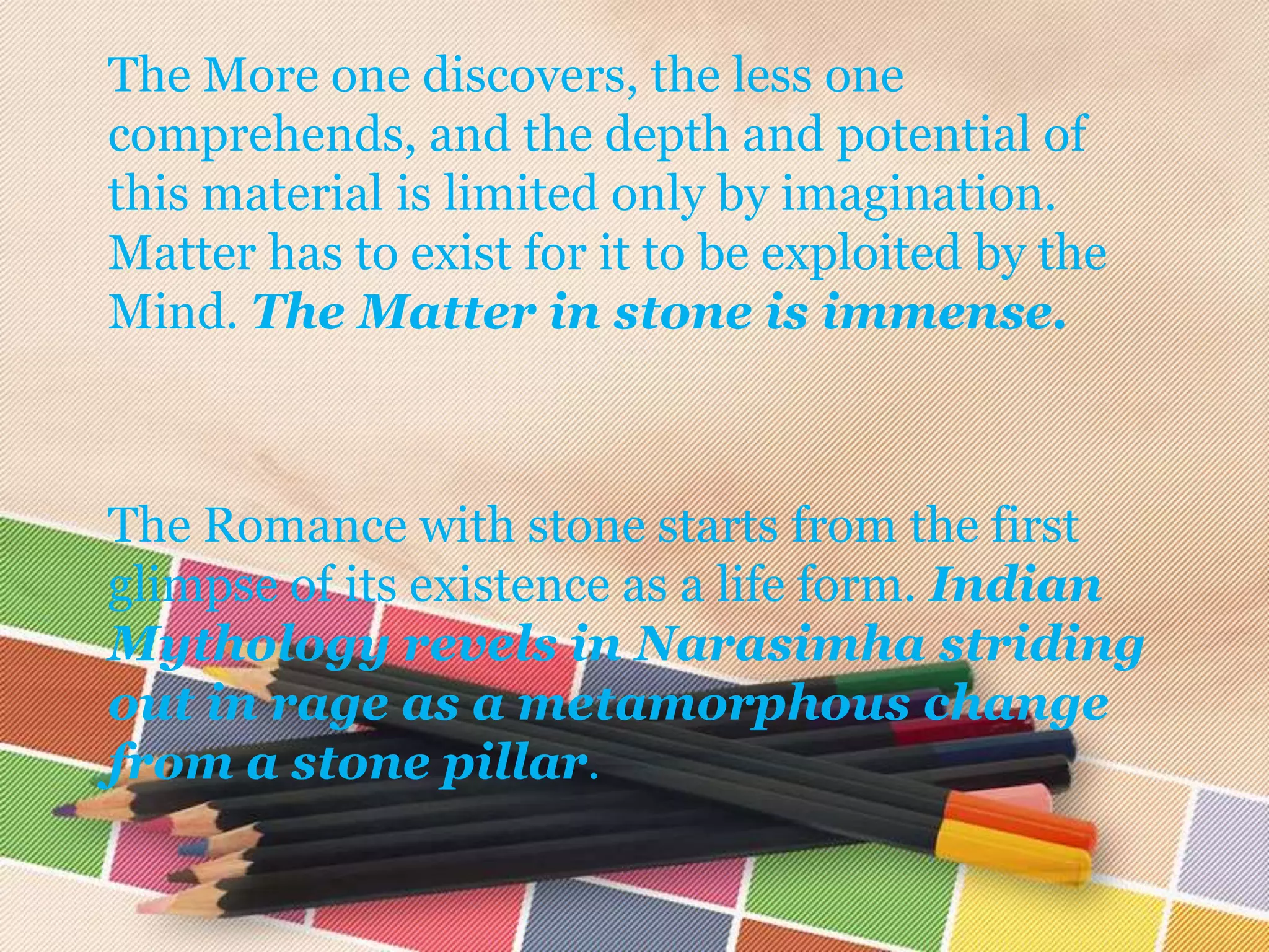 The More one discovers, the less one
comprehends, and the depth and potential of
this material is limited only by imagination.
Matter has to exist for it to be exploited by the
Mind. The Matter in stone is immense.



The Romance with stone starts from the first
glimpse of its existence as a life form. Indian
Mythology revels in Narasimha striding
out in rage as a metamorphous change
from a stone pillar.
 