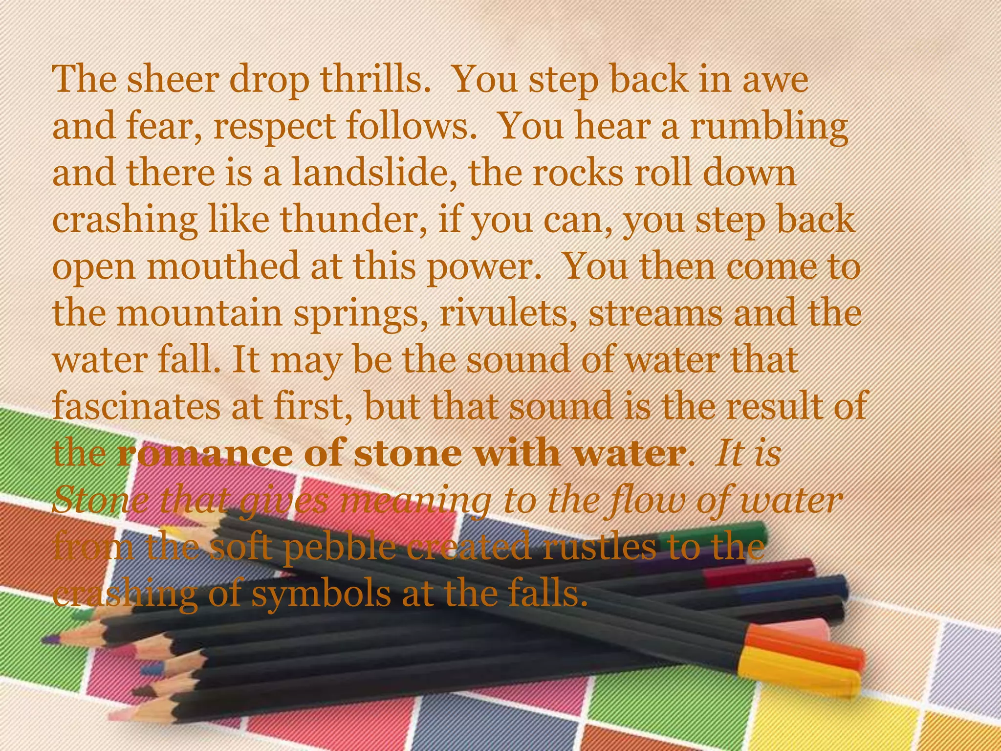 The sheer drop thrills. You step back in awe
and fear, respect follows. You hear a rumbling
and there is a landslide, the rocks roll down
crashing like thunder, if you can, you step back
open mouthed at this power. You then come to
the mountain springs, rivulets, streams and the
water fall. It may be the sound of water that
fascinates at first, but that sound is the result of
the romance of stone with water. It is
Stone that gives meaning to the flow of water
from the soft pebble created rustles to the
crashing of symbols at the falls.
 