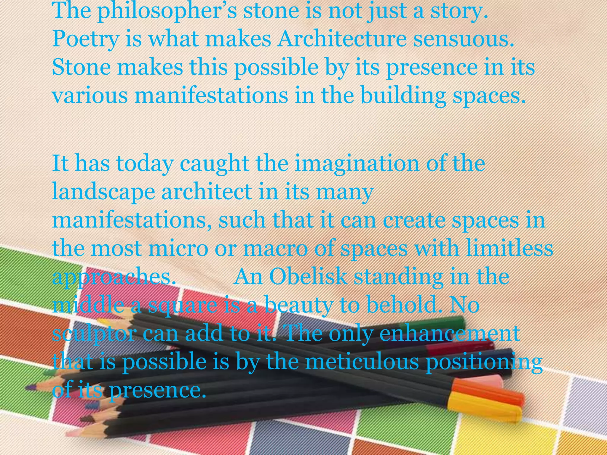 The philosopher’s stone is not just a story.
Poetry is what makes Architecture sensuous.
Stone makes this possible by its presence in its
various manifestations in the building spaces.

It has today caught the imagination of the
landscape architect in its many
manifestations, such that it can create spaces in
the most micro or macro of spaces with limitless
approaches.         An Obelisk standing in the
middle a square is a beauty to behold. No
sculptor can add to it. The only enhancement
that is possible is by the meticulous positioning
of its presence.
 