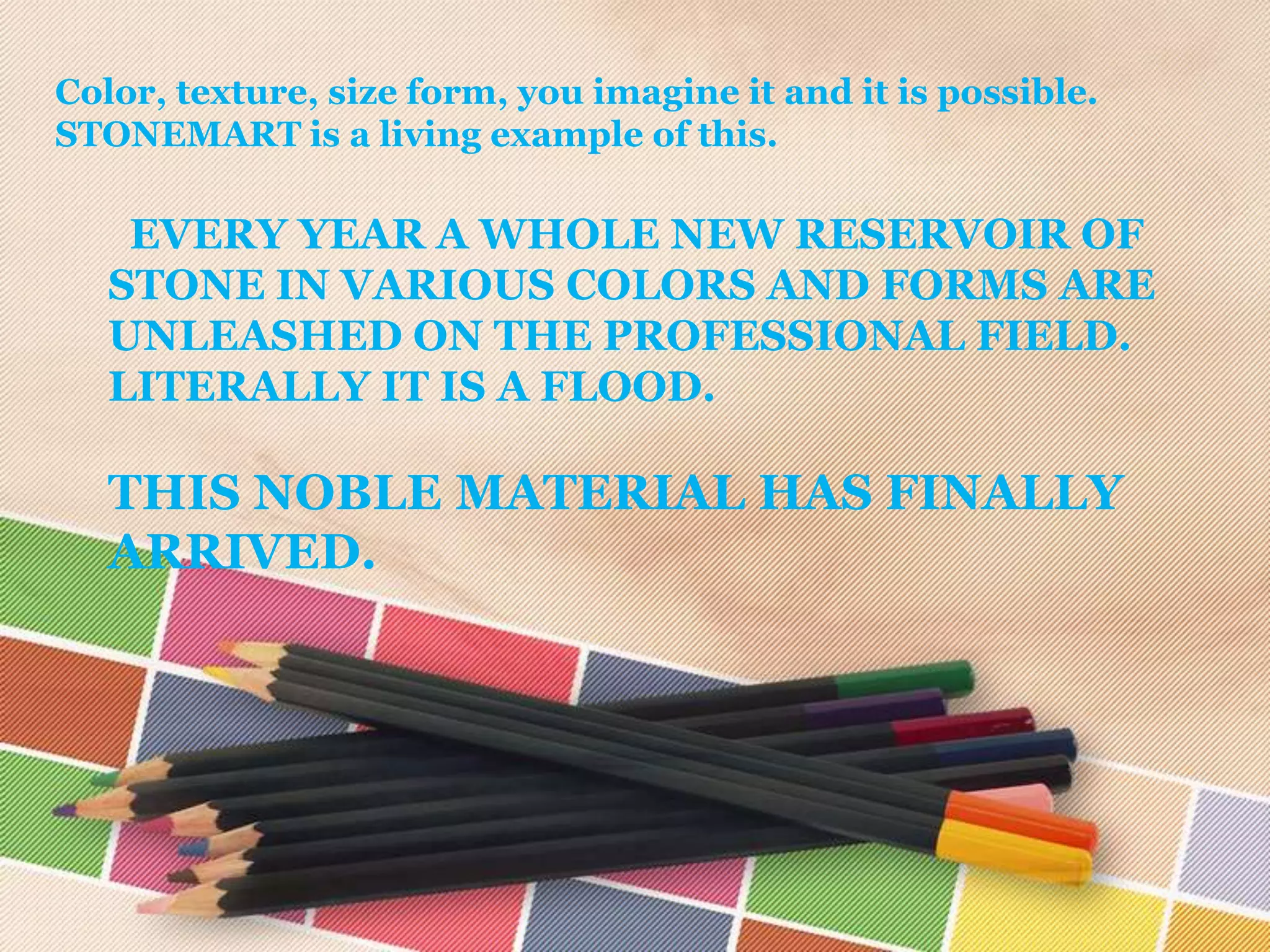 Color, texture, size form, you imagine it and it is possible.
STONEMART is a living example of this.

    EVERY YEAR A WHOLE NEW RESERVOIR OF
   STONE IN VARIOUS COLORS AND FORMS ARE
   UNLEASHED ON THE PROFESSIONAL FIELD.
   LITERALLY IT IS A FLOOD.

   THIS NOBLE MATERIAL HAS FINALLY
   ARRIVED.
 