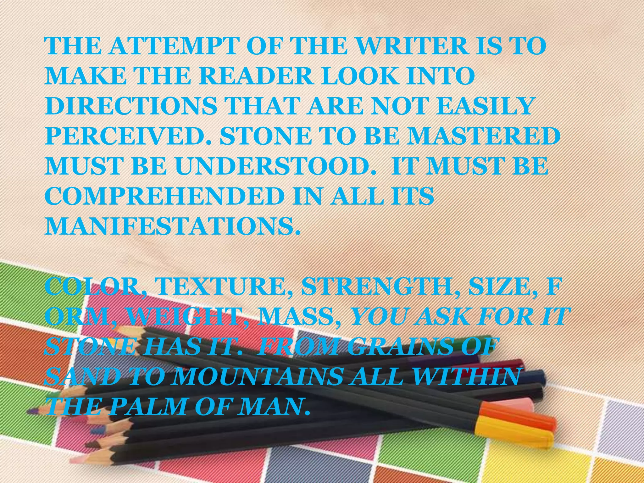 THE ATTEMPT OF THE WRITER IS TO
MAKE THE READER LOOK INTO
DIRECTIONS THAT ARE NOT EASILY
PERCEIVED. STONE TO BE MASTERED
MUST BE UNDERSTOOD. IT MUST BE
COMPREHENDED IN ALL ITS
MANIFESTATIONS.

COLOR, TEXTURE, STRENGTH, SIZE, F
ORM, WEIGHT, MASS, YOU ASK FOR IT
STONE HAS IT. FROM GRAINS OF
SAND TO MOUNTAINS ALL WITHIN
THE PALM OF MAN.
 