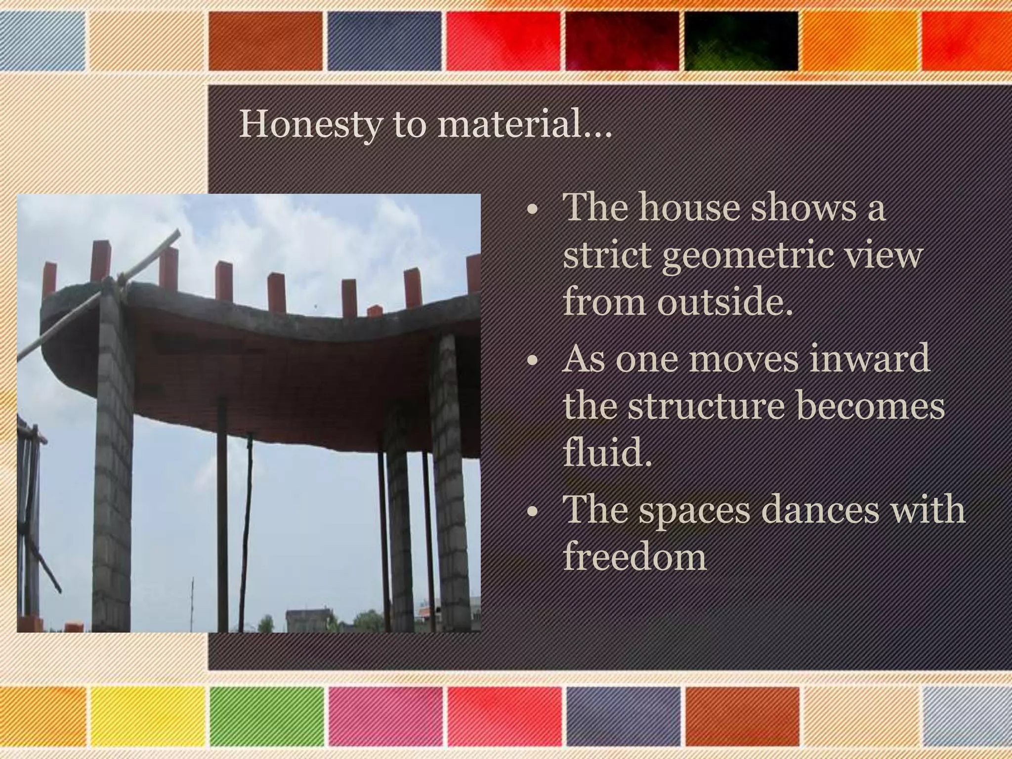 Honesty to material…

               • The house shows a
                 strict geometric view
                 from outside.
               • As one moves inward
                 the structure becomes
                 fluid.
               • The spaces dances with
                 freedom
 
