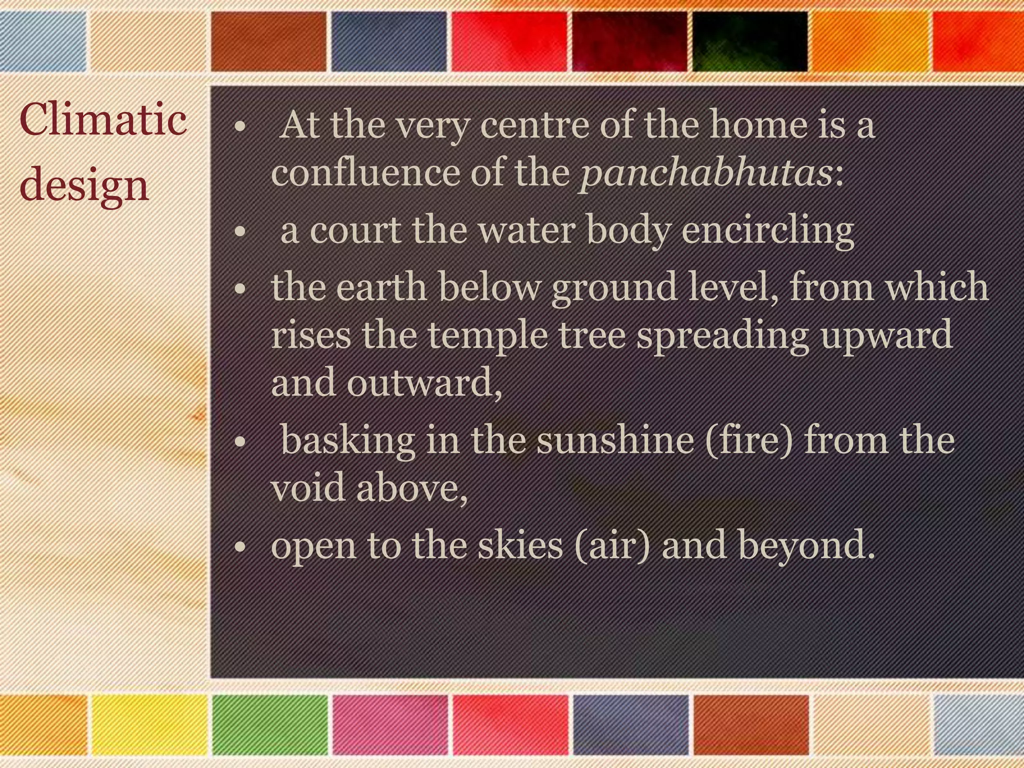 Climatic • At the very centre of the home is a
design     confluence of the panchabhutas:
           • a court the water body encircling
           • the earth below ground level, from which
             rises the temple tree spreading upward
             and outward,
           • basking in the sunshine (fire) from the
             void above,
           • open to the skies (air) and beyond.
 