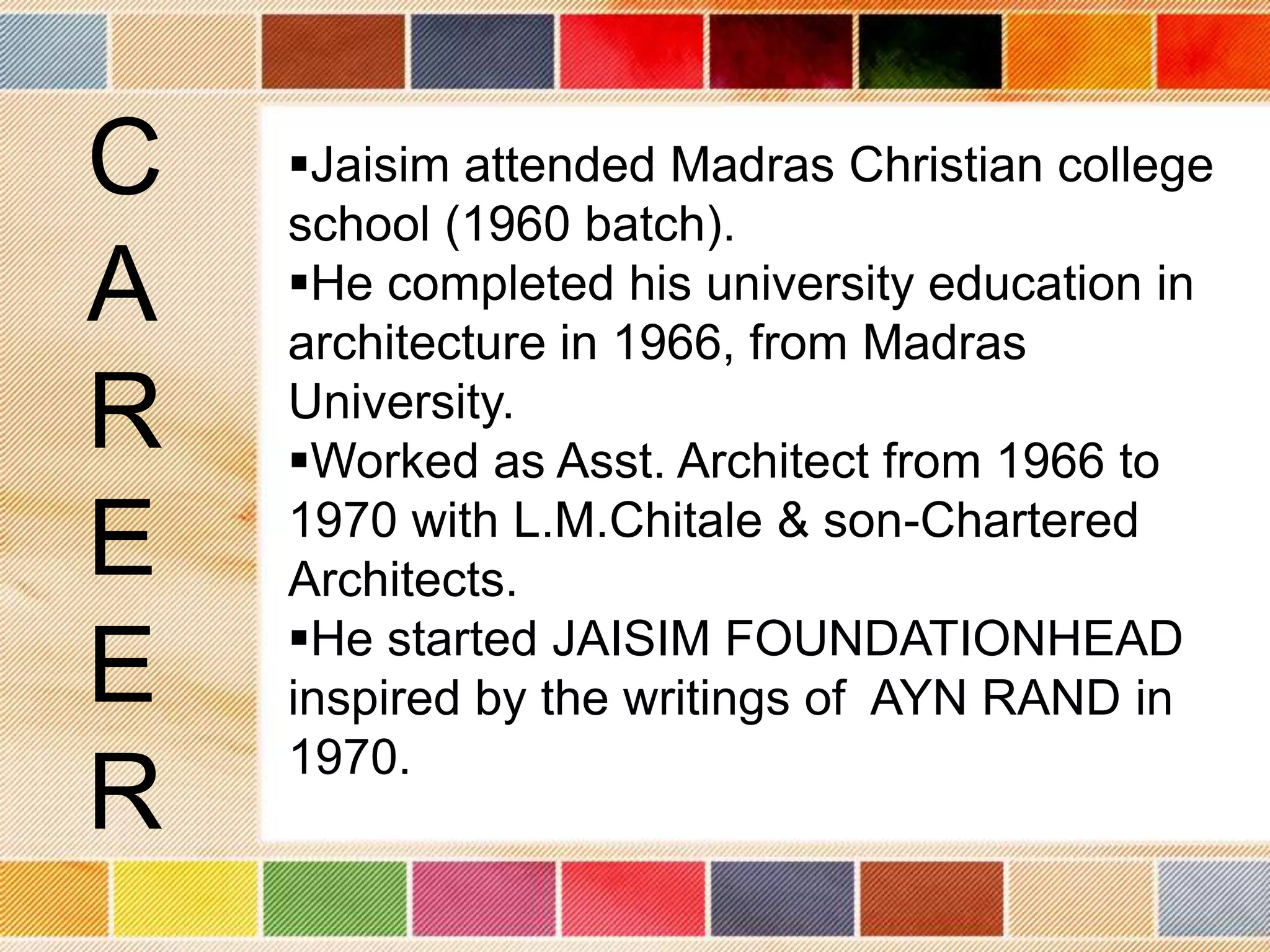 C   Jaisim attended Madras Christian college
    school (1960 batch).
A   He completed his university education in
    architecture in 1966, from Madras
R   University.
    Worked as Asst. Architect from 1966 to
E   1970 with L.M.Chitale & son-Chartered
    Architects.
    He started JAISIM FOUNDATIONHEAD
E   inspired by the writings of AYN RAND in
    1970.
R
 