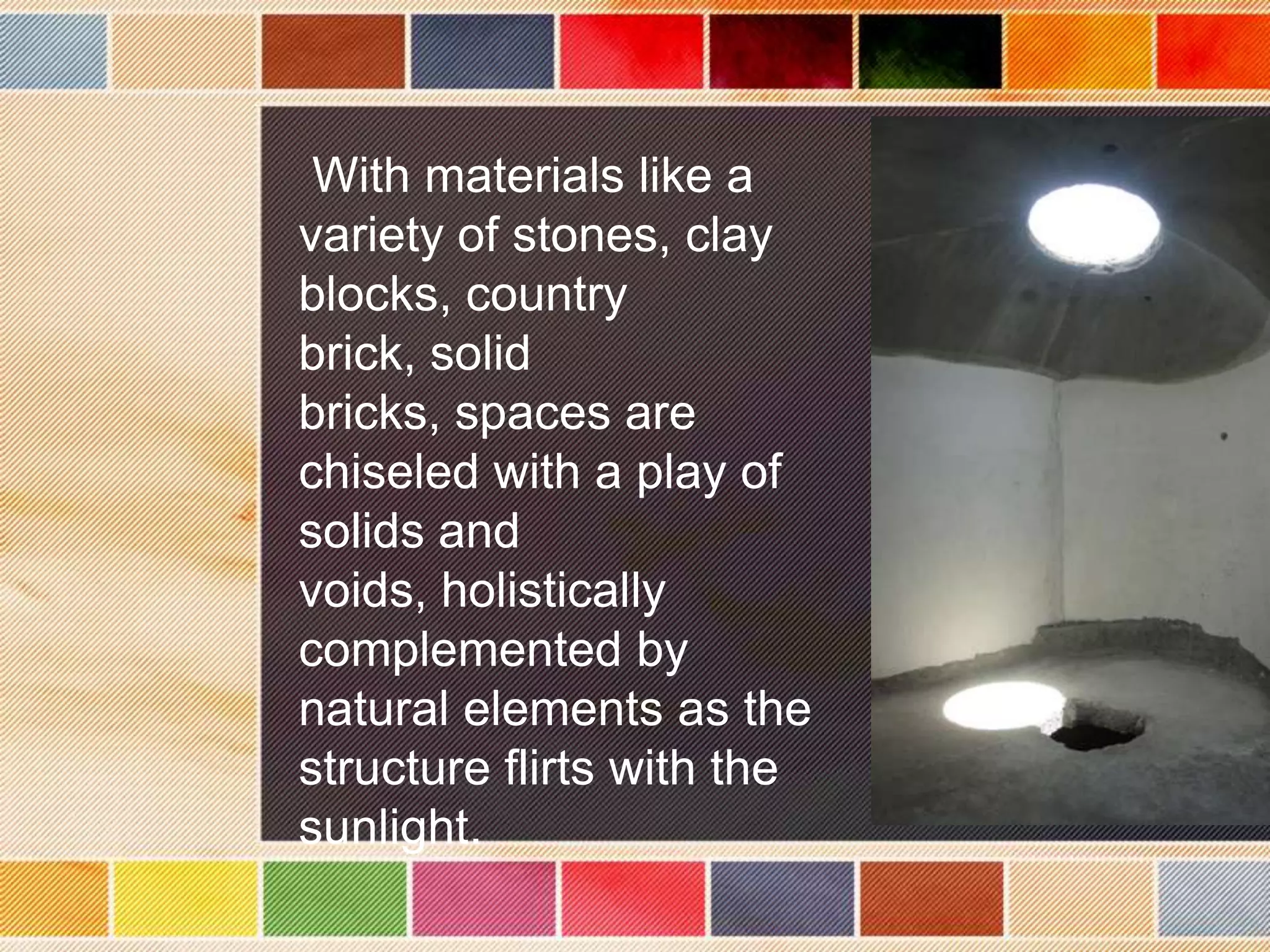 With materials like a
variety of stones, clay
blocks, country
brick, solid
bricks, spaces are
chiseled with a play of
solids and
voids, holistically
complemented by
natural elements as the
structure flirts with the
sunlight.
 