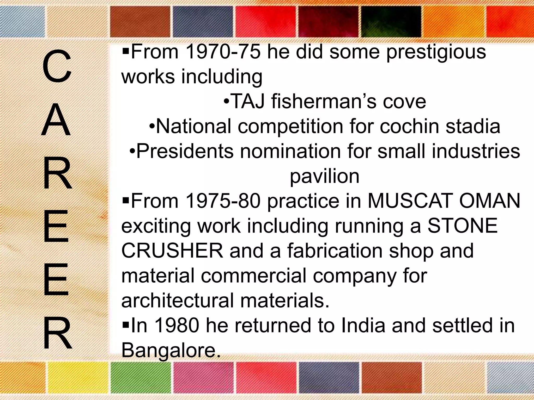 From 1970-75 he did some prestigious
C   works including
               •TAJ fisherman’s cove
A      •National competition for cochin stadia
     •Presidents nomination for small industries
R                      pavilion
    From 1975-80 practice in MUSCAT OMAN
E   exciting work including running a STONE
    CRUSHER and a fabrication shop and
E   material commercial company for
    architectural materials.
    In 1980 he returned to India and settled in
R   Bangalore.
 