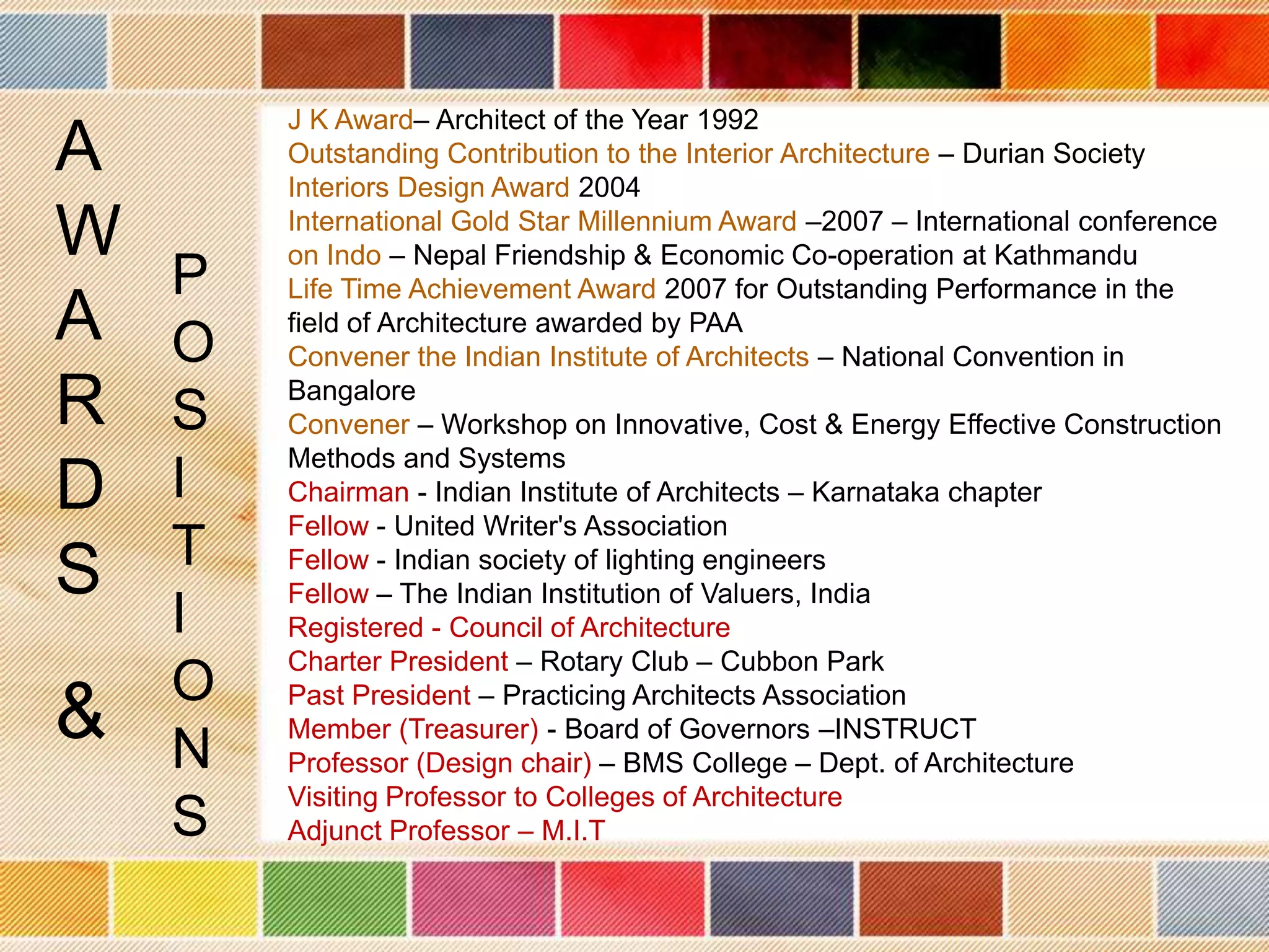 J K Award– Architect of the Year 1992
A       Outstanding Contribution to the Interior Architecture – Durian Society
        Interiors Design Award 2004

W       International Gold Star Millennium Award –2007 – International conference
        on Indo – Nepal Friendship & Economic Co-operation at Kathmandu
    P   Life Time Achievement Award 2007 for Outstanding Performance in the
A   O
        field of Architecture awarded by PAA
        Convener the Indian Institute of Architects – National Convention in

R   S
        Bangalore
        Convener – Workshop on Innovative, Cost & Energy Effective Construction
        Methods and Systems
D   I   Chairman - Indian Institute of Architects – Karnataka chapter
        Fellow - United Writer's Association
    T
S       Fellow - Indian society of lighting engineers
        Fellow – The Indian Institution of Valuers, India
    I   Registered - Council of Architecture
        Charter President – Rotary Club – Cubbon Park
    O   Past President – Practicing Architects Association
&   N
        Member (Treasurer) - Board of Governors –INSTRUCT
        Professor (Design chair) – BMS College – Dept. of Architecture
        Visiting Professor to Colleges of Architecture
    S   Adjunct Professor – M.I.T
 