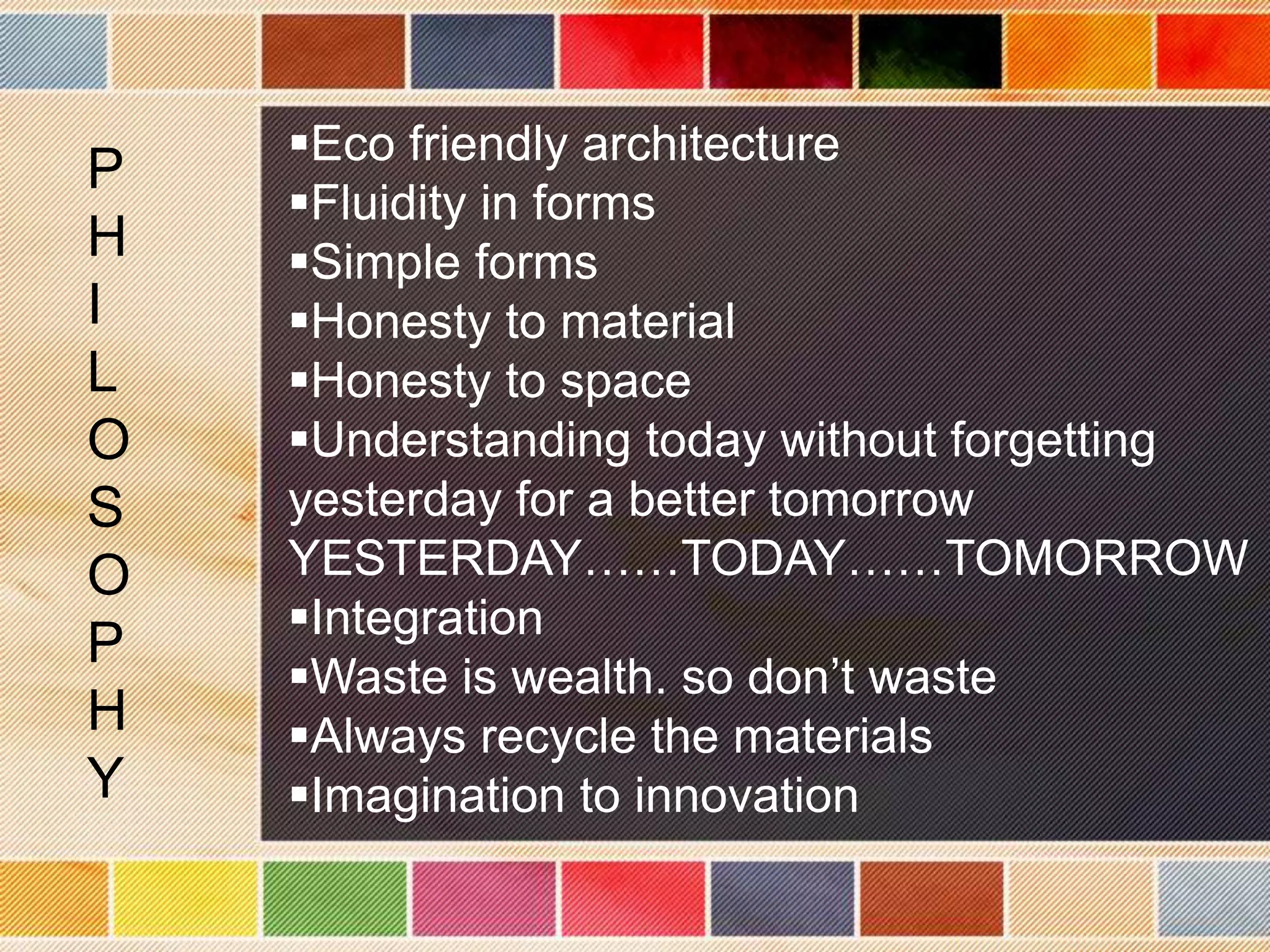 Eco friendly architecture
P
    Fluidity in forms
H   Simple forms
I   Honesty to material
L   Honesty to space
O   Understanding today without forgetting
S   yesterday for a better tomorrow
O   YESTERDAY……TODAY……TOMORROW
    Integration
P
    Waste is wealth. so don’t waste
H   Always recycle the materials
Y   Imagination to innovation
 