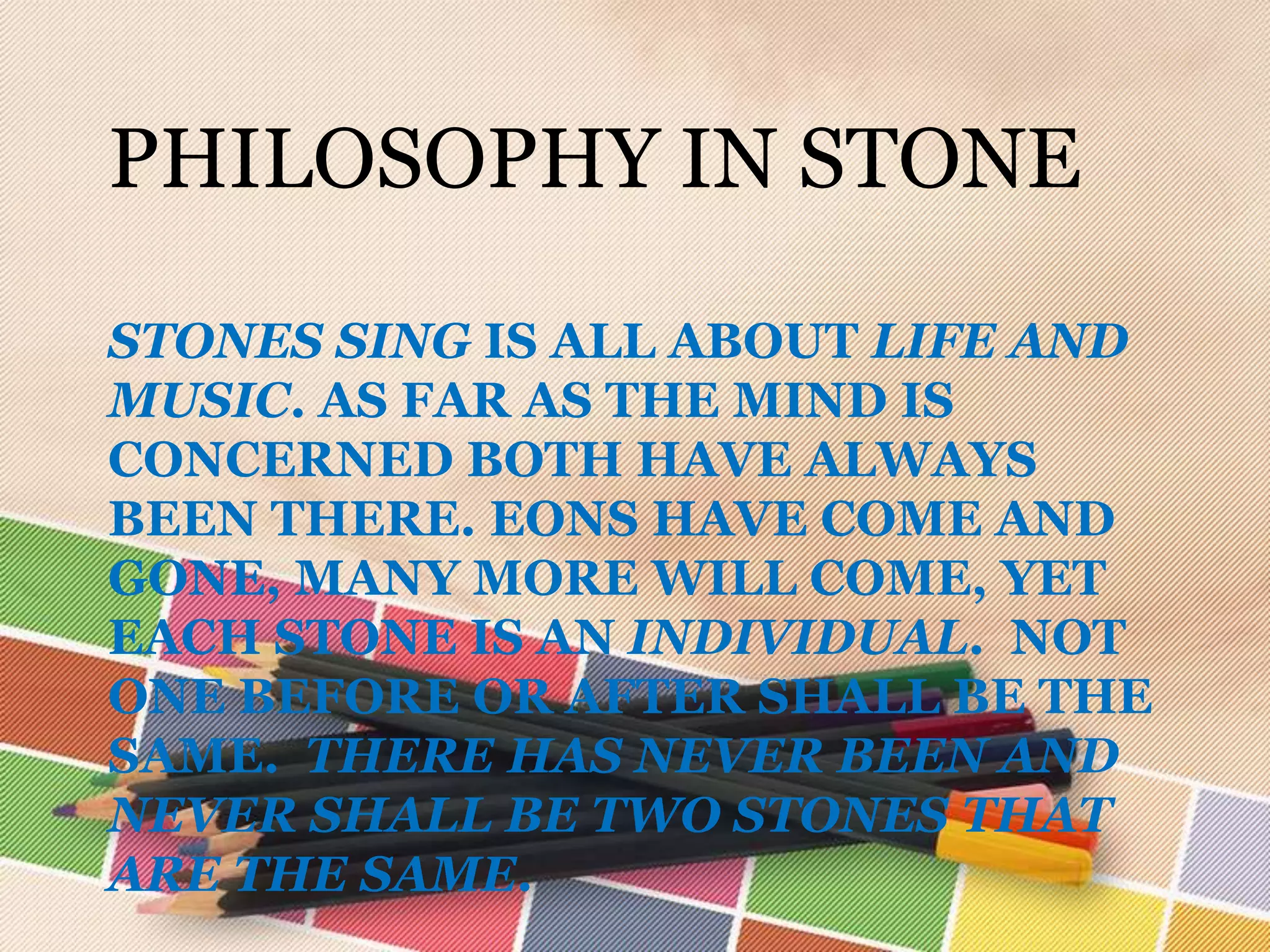 PHILOSOPHY IN STONE

STONES SING IS ALL ABOUT LIFE AND
MUSIC. AS FAR AS THE MIND IS
CONCERNED BOTH HAVE ALWAYS
BEEN THERE. EONS HAVE COME AND
GONE, MANY MORE WILL COME, YET
EACH STONE IS AN INDIVIDUAL. NOT
ONE BEFORE OR AFTER SHALL BE THE
SAME. THERE HAS NEVER BEEN AND
NEVER SHALL BE TWO STONES THAT
ARE THE SAME.
 