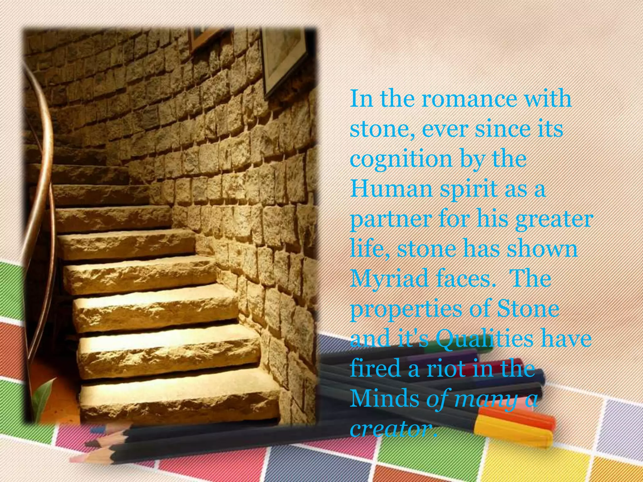 In the romance with
stone, ever since its
cognition by the
Human spirit as a
partner for his greater
life, stone has shown
Myriad faces. The
properties of Stone
and it's Qualities have
fired a riot in the
Minds of many a
creator.
 