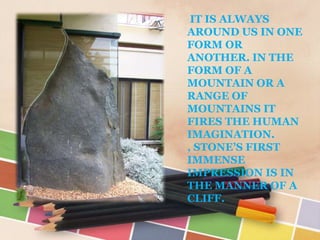 IT IS ALWAYS
AROUND US IN ONE
FORM OR
ANOTHER. IN THE
FORM OF A
MOUNTAIN OR A
RANGE OF
MOUNTAINS IT
FIRES THE HUMAN
IMAGINATION.
, STONE’S FIRST
IMMENSE
IMPRESSION IS IN
THE MANNER OF A
CLIFF.
 