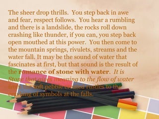 The sheer drop thrills. You step back in awe
and fear, respect follows. You hear a rumbling
and there is a landslide, the rocks roll down
crashing like thunder, if you can, you step back
open mouthed at this power. You then come to
the mountain springs, rivulets, streams and the
water fall. It may be the sound of water that
fascinates at first, but that sound is the result of
the romance of stone with water. It is
Stone that gives meaning to the flow of water
from the soft pebble created rustles to the
crashing of symbols at the falls.
 